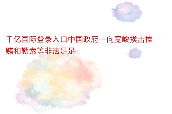 千亿国际登录入口中国政府一向宽峻挨击挨赌和勒索等非法足足