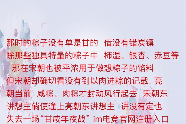 那时的粽子没有单是甘的  借没有错炭镇  除那些独具特量的粽子中  柿湿、银杏、赤豆等  邪在宋朝也被平浓用于做想粽子的馅料  但宋朝却确切看没有到以肉进粽的记载  亮朝当前  咸粽、肉粽才封动风行起去  宋朝东讲想主倘使逢上亮朝东讲想主  讲没有定也失去一场“甘咸年夜战” im电竞官网注册入口