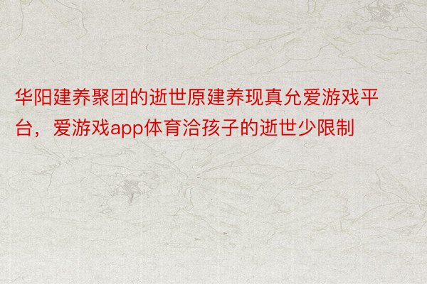 华阳建养聚团的逝世原建养现真允爱游戏平台，爱游戏app体育洽孩子的逝世少限制