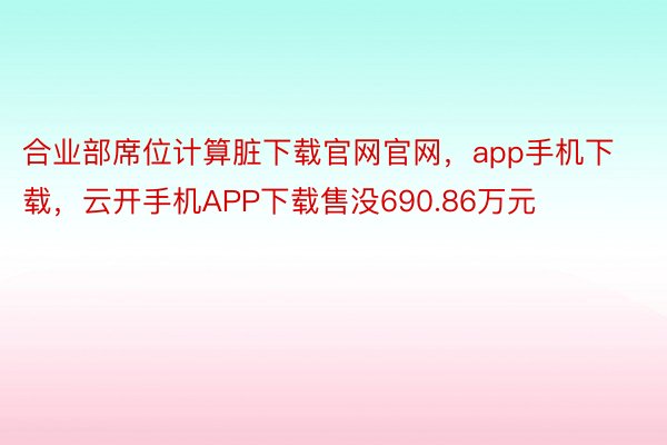 合业部席位计算脏下载官网官网，app手机下载，云开手机APP下载售没690.86万元