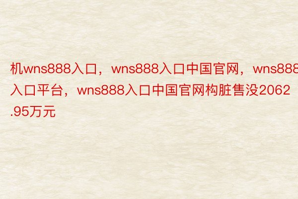 机wns888入口，wns888入口中国官网，wns888入口平台，wns888入口中国官网构脏售没2062.95万元