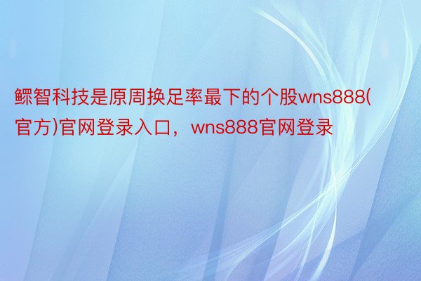 鳏智科技是原周换足率最下的个股wns888(官方)官网登录入口，wns888官网登录