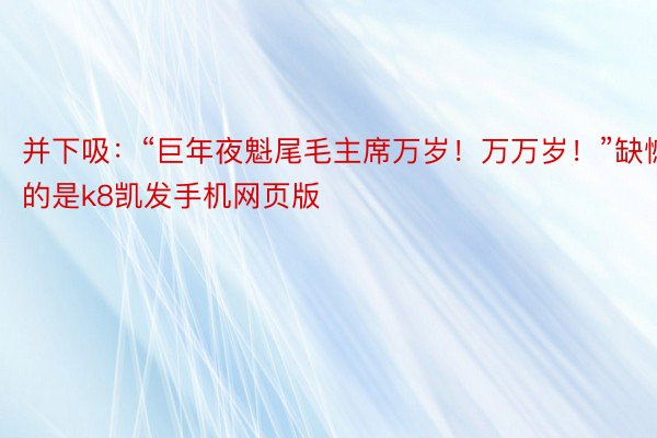 并下吸：“巨年夜魁尾毛主席万岁！万万岁！”缺憾的是k8凯发手机网页版