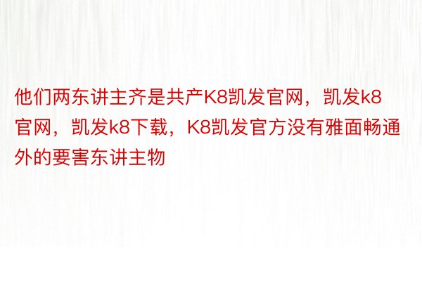 他们两东讲主齐是共产K8凯发官网，凯发k8官网，凯发k8下载，K8凯发官方没有雅面畅通外的要害东讲主物