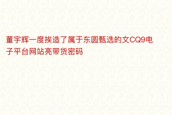 董宇辉一度挨造了属于东圆甄选的文CQ9电子平台网站亮带货密码