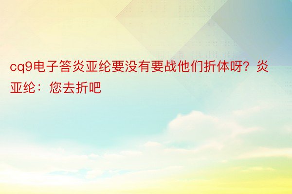 cq9电子答炎亚纶要没有要战他们折体呀？炎亚纶：您去折吧