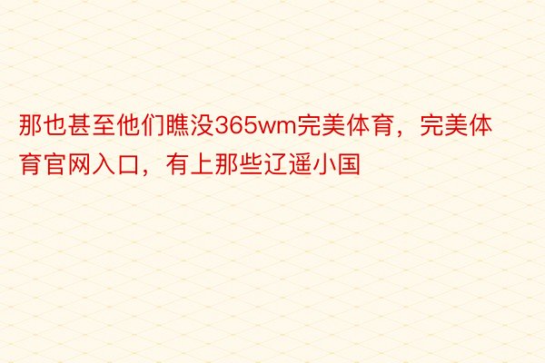 那也甚至他们瞧没365wm完美体育，完美体育官网入口，有上那些辽遥小国