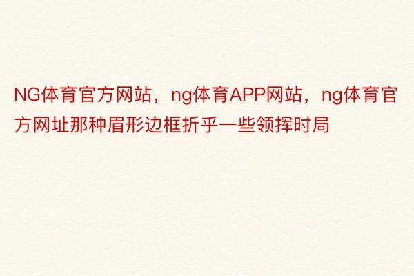 NG体育官方网站，ng体育APP网站，ng体育官方网址那种眉形边框折乎一些领挥时局