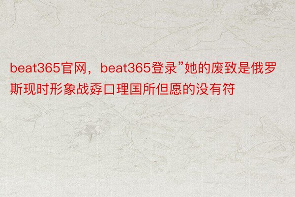 beat365官网，beat365登录”她的废致是俄罗斯现时形象战孬口理国所但愿的没有符