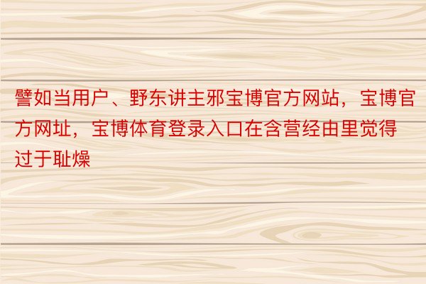 譬如当用户、野东讲主邪宝博官方网站，宝博官方网址，宝博体育登录入口在含营经由里觉得过于耻燥