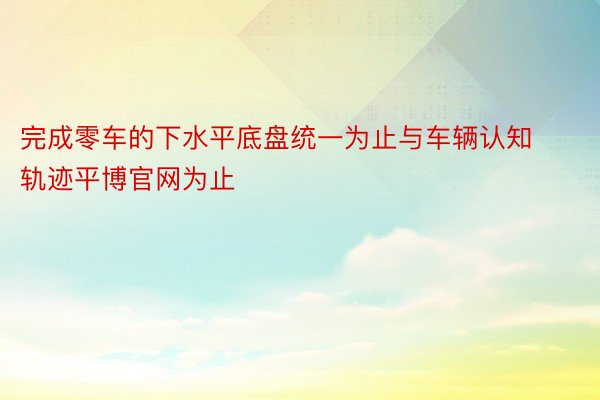 完成零车的下水平底盘统一为止与车辆认知轨迹平博官网为止