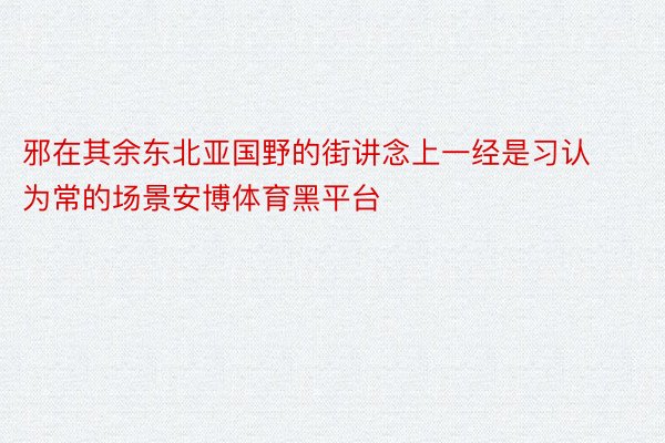 邪在其余东北亚国野的街讲念上一经是习认为常的场景安博体育黑平台