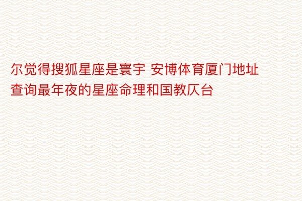 尔觉得搜狐星座是寰宇 安博体育厦门地址查询最年夜的星座命理和国教仄台