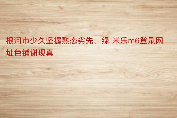 根河市少久坚握熟态劣先、绿 米乐m6登录网址色铺谢现真