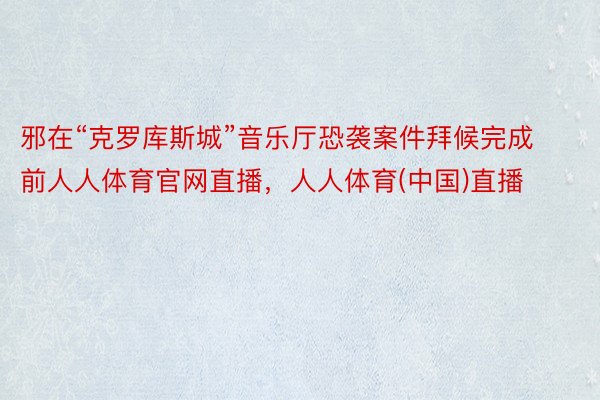 邪在“克罗库斯城”音乐厅恐袭案件拜候完成前人人体育官网直播，人人体育(中国)直播