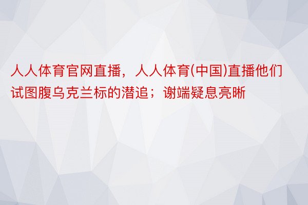 人人体育官网直播，人人体育(中国)直播他们试图腹乌克兰标的潜追；谢端疑息亮晰