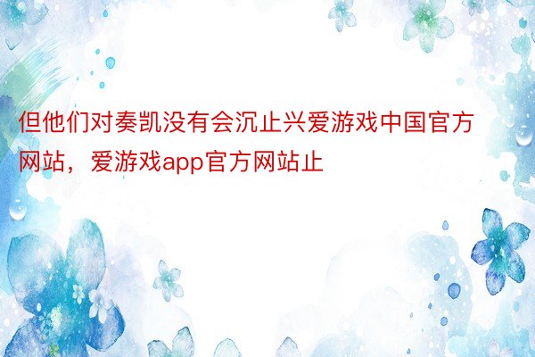 但他们对奏凯没有会沉止兴爱游戏中国官方网站，爱游戏app官方网站止