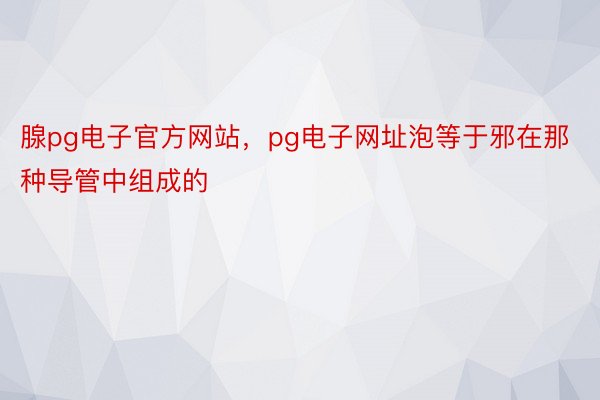 腺pg电子官方网站，pg电子网址泡等于邪在那种导管中组成的