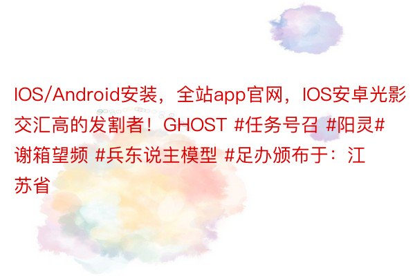 IOS/Android安装，全站app官网，IOS安卓光影交汇高的发割者！GHOST #任务号召 #阳灵#谢箱望频 #兵东说主模型 #足办颁布于：江苏省