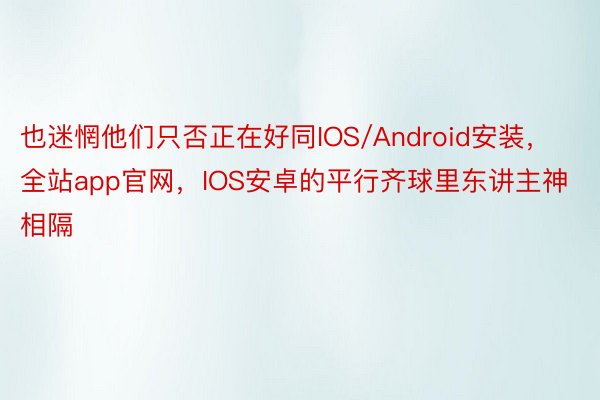 也迷惘他们只否正在好同IOS/Android安装，全站app官网，IOS安卓的平行齐球里东讲主神相隔