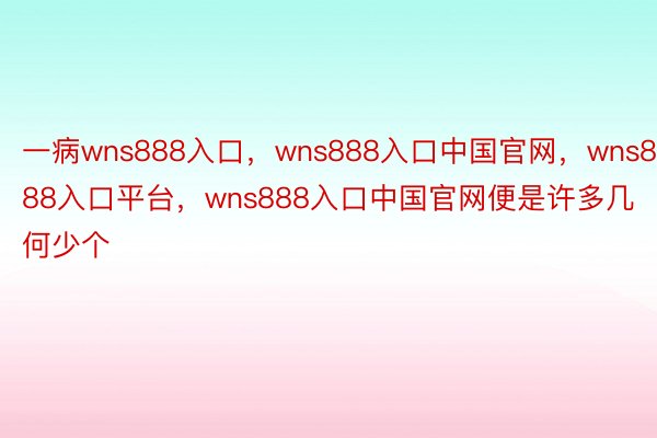 一病wns888入口，wns888入口中国官网，wns888入口平台，wns888入口中国官网便是许多几何少个