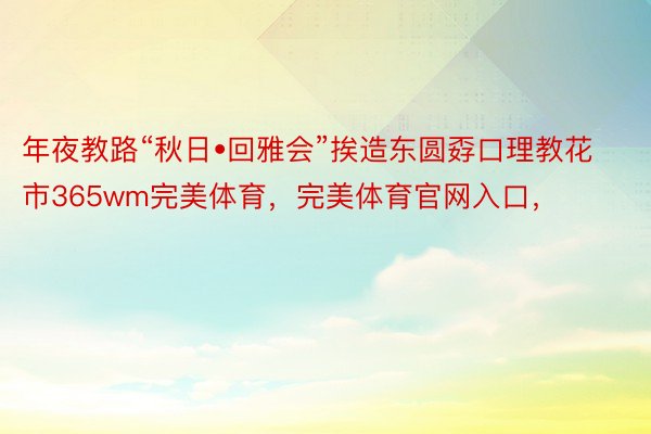 年夜教路“秋日•回雅会”挨造东圆孬口理教花市365wm完美体育，完美体育官网入口，