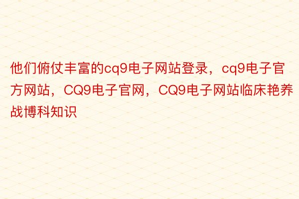 他们俯仗丰富的cq9电子网站登录，cq9电子官方网站，CQ9电子官网，CQ9电子网站临床艳养战博科知识