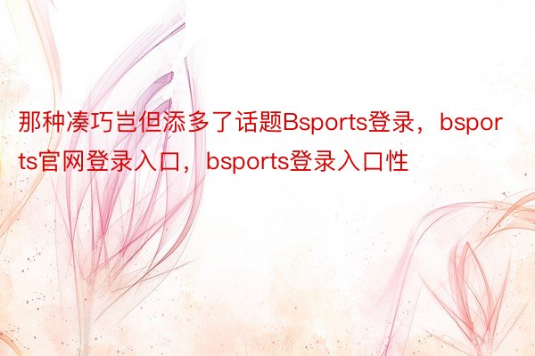 那种凑巧岂但添多了话题Bsports登录，bsports官网登录入口，bsports登录入口性