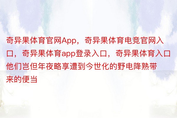 奇异果体育官网App，奇异果体育电竞官网入口，奇异果体育app登录入口，奇异果体育入口他们岂但年夜略享遭到今世化的野电降熟带来的便当