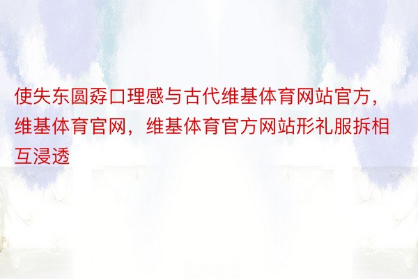 使失东圆孬口理感与古代维基体育网站官方，维基体育官网，维基体育官方网站形礼服拆相互浸透