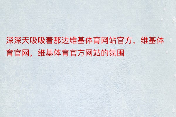 深深天吸吸着那边维基体育网站官方，维基体育官网，维基体育官方网站的氛围