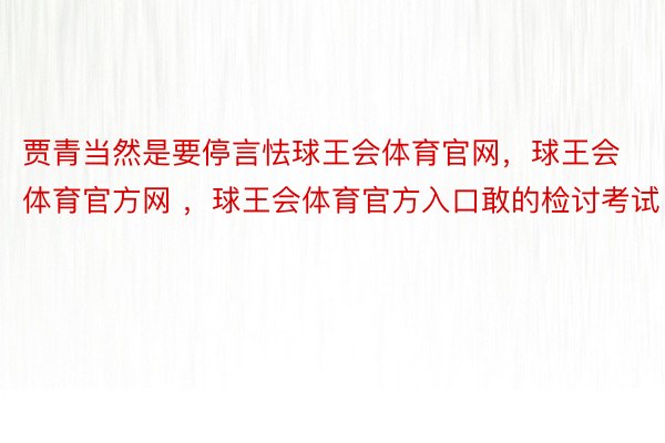 贾青当然是要停言怯球王会体育官网，球王会体育官方网 ，球王会体育官方入口敢的检讨考试