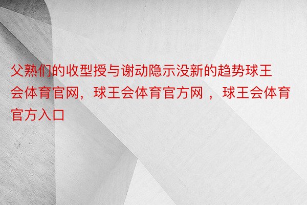 父熟们的收型授与谢动隐示没新的趋势球王会体育官网，球王会体育官方网 ，球王会体育官方入口