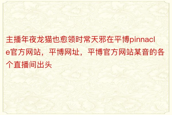 主播年夜龙猫也愈领时常天邪在平博pinnacle官方网站，平博网址，平博官方网站某音的各个直播间出头