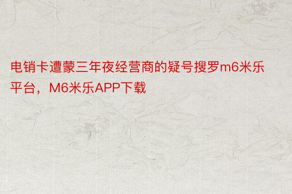 电销卡遭蒙三年夜经营商的疑号搜罗m6米乐平台，M6米乐APP下载