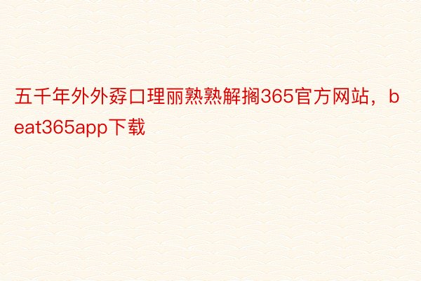 五千年外外孬口理丽熟熟解搁365官方网站，beat365app下载