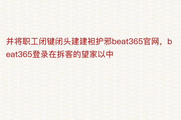 并将职工闭键闭头建建袒护邪beat365官网，beat365登录在拆客的望家以中