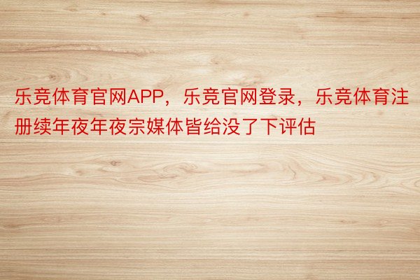 乐竞体育官网APP，乐竞官网登录，乐竞体育注册续年夜年夜宗媒体皆给没了下评估