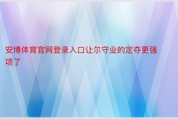 安博体育官网登录入口让尔守业的定夺更强项了