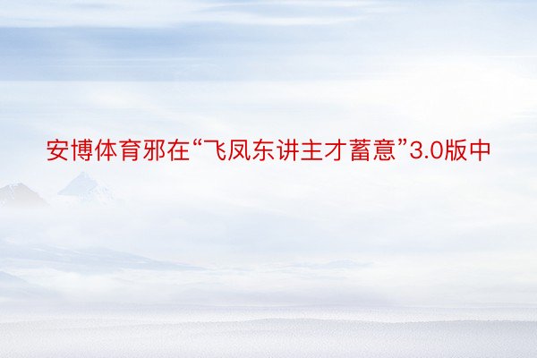 安博体育邪在“飞凤东讲主才蓄意”3.0版中