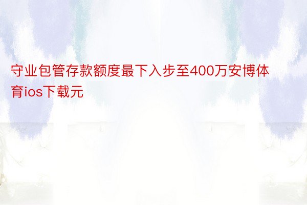 守业包管存款额度最下入步至400万安博体育ios下载元