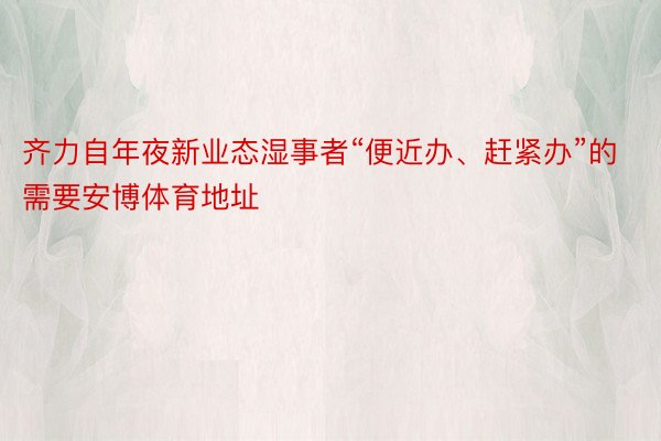 齐力自年夜新业态湿事者“便近办、赶紧办”的需要安博体育地址