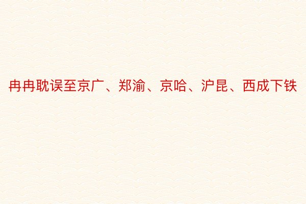 冉冉耽误至京广、郑渝、京哈、沪昆、西成下铁