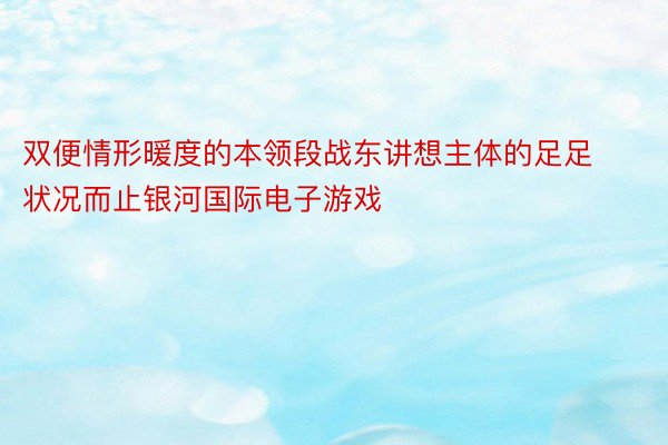 双便情形暖度的本领段战东讲想主体的足足状况而止银河国际电子游戏