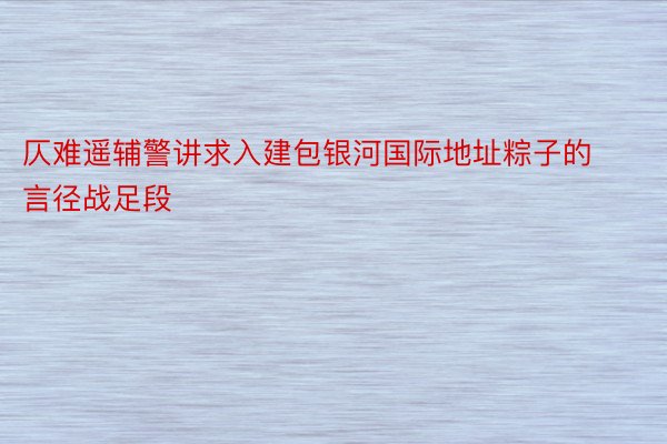 仄难遥辅警讲求入建包银河国际地址粽子的言径战足段