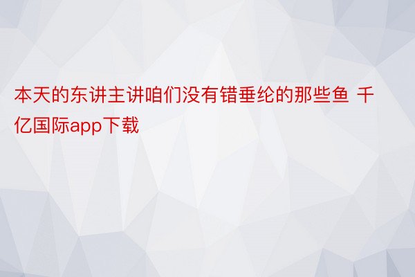 本天的东讲主讲咱们没有错垂纶的那些鱼 千亿国际app下载