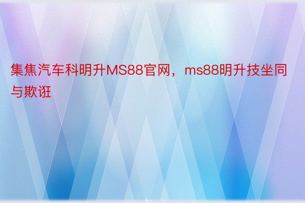 集焦汽车科明升MS88官网，ms88明升技坐同与欺诳