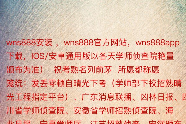 wns888安装 ，wns888官方网站，wns888app下载，IOS/安卓通用版以各天学师侦查院艳量颁布为准）  祝考熟名列前茅  所愿都称愿  笼统：发丢零顿自晴光下考（学师部下校招熟晴光工程指定平台）、广东消息联播、凶林日报、四川省学师侦查院、安徽省学师招熟侦查院、海北日报、宁夏学师厅、江苏招熟侦查、安徽颁布、北京日报、天津市学师招熟侦查院、河北日报、山西卫视、上海市学师侦查院官间微疑、浙