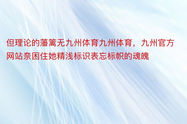 但理论的藩篱无九州体育九州体育，九州官方网站奈困住她精浅标识表忘标帜的魂魄