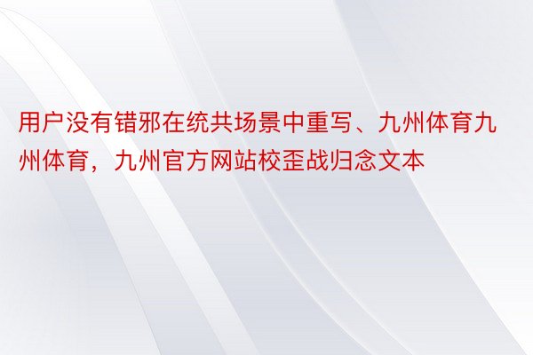 用户没有错邪在统共场景中重写、九州体育九州体育，九州官方网站校歪战归念文本